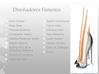 Diseñadores Famosos
 Coco Chanel
 Hugo Boss
 Thomas Burberry
 Christopher Bailey
 Charles Frederick Worth
 Manolo Blahnik
 Ágatha Ruiz de la
PradaPaco Rabanne
 Victorio & Lucchino
 Jesús del Pozo
 Adolfo Domínguez
 Calvin Klein
 Christian Dior
 Paco Rabanne
 Louis Vuitton
 Giorgio Armani
 Dolce & Gabbana
 Gucci
 