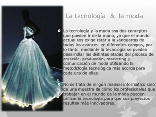 La tecnología & la moda
 La tecnología y la moda son dos conceptos
que pueden ir de la mano, ya que el mundo
actual nos exige estar a la vanguardia de
todos los avances en diferentes campos, por
lo tanto mediante la tecnología se pueden
desarrollar las distintas etapas del proceso de
creación, producción, marketing y
comunicación de moda utilizando la
metodología tecnológica más acorde para
cada una de ellas.
 No se trata de ningún manual informático sino
de una muestra de cómo los profesionales que
trabajan en el mundo de la moda pueden
utilizar la tecnología para que sus proyectos
resulten más innovadores.
 