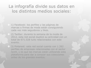 La infografía divide sus datos en
los distintos medios sociales:
 1) Facebook: los perfiles y las páginas de
marcas o firmas de moda están consiguiendo
cada vez más seguidores y likes.
 2) Twitter: durante la semana de la moda de
2012, esta red social duplicó su actividad con un
total de 671.028 tuits relacionados con este
evento.
 3) Pinterest: esta red social cuenta con 1.262
perfiles de empresas relacionadas con el sector
textil, y es que las marcas están utilizando esta
plataforma para dar a conocer sus colecciones
antes de los grandes eventos.
 