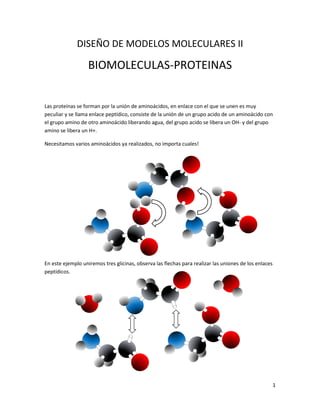 1
DISEÑO DE MODELOS MOLECULARES II
BIOMOLECULAS-PROTEINAS
Las proteínas se forman por la unión de aminoácidos, en enlace con el que se unen es muy
peculiar y se llama enlace peptídico, consiste de la unión de un grupo acido de un aminoácido con
el grupo amino de otro aminoácido liberando agua, del grupo acido se libera un OH- y del grupo
amino se libera un H+.
Necesitamos varios aminoácidos ya realizados, no importa cuales!
En este ejemplo uniremos tres glicinas, observa las flechas para realizar las uniones de los enlaces
peptídicos.