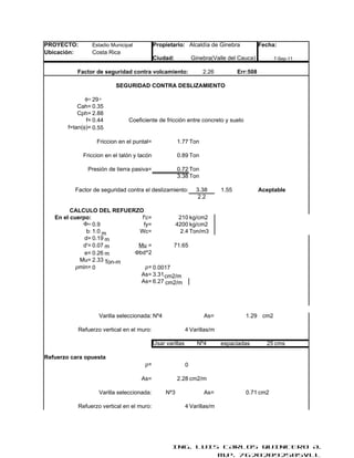 PROYECTO:        Estadio Municipal           Propietario: Alcaldía de Ginebra                Fecha:
Ubicación:       Costa Rica
                                             Ciudad:             Ginebra(Valle del Cauca)         7-Sep-11

           Factor de seguridad contra volcamiento:                   2.26          Err:508

                           SEGURIDAD CONTRA DESLIZAMIENTO

               φ= 29 °
            Cah= 0.35
            Cph= 2.88
               f= 0.44          Coeficiente de fricción entre concreto y suelo
        f=tan(φ)= 0.55

                   Friccion en el puntal=               1.77 Ton

              Friccion en el talón y tacón              0.89 Ton

               Presión de tierra pasiva=                0.72 Ton
                                                        3.38 Ton

          Factor de seguridad contra el deslizamiento:            3.38      1.55             Aceptable
                                                                  2.2

         CALCULO DEL REFUERZO
   En el cuerpo:             f'c=          210 kg/cm2
             Φ= 0.9           fy=         4200 kg/cm2
               b: 1.0 m     Wc=            2.4 Ton/m3
              d= 0.19 m
             d'= 0.07 m     Mu =         71.65
              e= 0.26 m    Φbd^2
            Mu= 2.33 Ton-m
           ρmin= 0             ρ= 0.0017
                             As= 3.31 cm2/m
                             As= 6.27 cm2/m




                    Varilla seleccionada: Nº4                        As=              1.29 cm2

            Refuerzo vertical en el muro:                    4 Varillas/m

                                             Usar varillas         Nº4      espaciadas         25 cms

Refuerzo cara opuesta
                                       ρ=                    0

                                     As=                2.28 cm2/m

                    Varilla seleccionada:         Nº3                As=              0.71 cm2

            Refuerzo vertical en el muro:                    4 Varillas/m




                                                     ING. LUIS CARLOS QUINTERO A.
                                                              M.P. 76202092505VLL
 