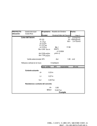 PROYECTO:     Estadio Municipal          Propietario: Alcaldía de Ginebra                Fecha:
Ubicación:    Costa Rica
                                         Ciudad:           Ginebra(Valle del Cauca)      7-Sep-11
         Losa del tacon:                                                        f'c= 210 kg/cm2
                                   Φ= 0.9                                        fy= 4200 kg/cm2
                                    b: 1.0 m                                   Wc= 2.4 Ton/m3
                                   d= 0.23 m
                                   d'= 0.07 m
                                   e= 0.30 m                   Mu =              17.98
                                  Mu= 0.86 Ton-m              Φbd^2
                                                                 ρ= 0.0004
                                  As= 0.99 cm2/m              ρmin= 0
                                  As= 7.59 cm2/m

                 Varilla seleccionada: Nº5                      As=               1.99 cm2

         Refuerzo vertical en el muro:                   5 Varillas/m

                                         Usar varillas       Nº5         espaciadas        20 cms

              Cortante actuante
                                   d=              0.23 m

                                   L=              0.27 m

                                  Vu=              0.49 Ton

              Resistencia a cortante del concreto

                                                    Φ=          0.85
                                                ΦVc=          15.02 Ton
                                                                        Cumple




                                                 ING. LUIS CARLOS QUINTERO A.
                                                          M.P. 76202092505VLL
 