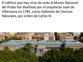 El edificio que hoy sirve de sede al Museo Nacional
del Prado fue diseñado por el arquitecto Juan de
Villanueva en 1785, como Gabinete de Ciencias
Naturales, por orden de Carlos III.
 