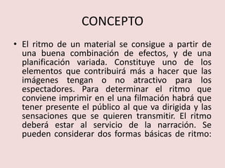 CONCEPTOEl ritmo de un material se consigue a partir de una buena combinación de efectos, y de una planificación variada. Constituye uno de los elementos que contribuirá más a hacer que las imágenes tengan o no atractivo para los espectadores. Para determinar el ritmo que conviene imprimir en el una filmación habrá que tener presente el público al que va dirigida y las sensaciones que se quieren transmitir. El ritmo deberá estar al servicio de la narración. Se pueden considerar dos formas básicas de ritmo: