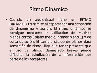 Ritmo DinámicoCuando un audiovisual tiene un RITMO DINÁMICO transmite al espectador una sensación de dinamismo y acción. El ritmo dinámico se consigue mediante la utilización de muchos planos cortos ( plano medio, primer plano...) y de corta duración. El cambio rápido de planos dará sensación de ritmo. Hay que tener presente que el uso de planos demasiado breves puede dificultar la asimilación de la información por parte de los receptores.