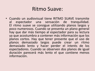 Ritmo Suave:Cuando un audiovisual tiene RITMO SUAVE transmite al espectador una sensación de tranquilidad.El ritmo suave se consigue utilizando planos largos y poco numerosos. Cuando se presenta un plano general hay que dar más tiempo al espectador para su lectura ya que acostumbra a contener más información que los planos cortos. Hay que tener presente que el uso de planos demasiado largos puede crear un ritmo demasiado lento y hacer perder el interés de los espectadores. Cuando se observen dos planos de igual duración parecerá más lento el que contiene menos información.