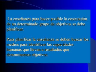 La enseñanza para hacer posible la cosecución
de un determinado grupo de objetivos se debe
planificar.

Para planificar la enseñanza se deben buscar los
medios para identificar las capacidades
humanas que llevan a resultados que
denominamos objetivos.
 