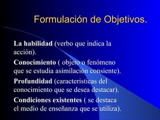 Formulación de Objetivos.

La habilidad (verbo que indica la
acción).
Conocimiento ( objeto o fenómeno
que se estudia asimilación consiente).
Profundidad (caracteristicas del
conocimiento que se desea destacar).
Condiciones existentes ( se destaca
el medio de enseñanza que se utiliza).
 