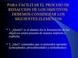 PARA FACILITAR EL PROCESO DE
REDACCION DE LOS OBJETIVOS,
  DEBEMOS CONSIDERAR LOS
   SIGUIENTES ELEMENTOS

 1.¿Quién?: es el alumno En la formulación de los
  objetivos estará presente de manera implícita o
  explícita.

 2.¿Qué?: contenidos que se pretenden aprender
  (conceptuales, procedimentales y actitudinales).
 