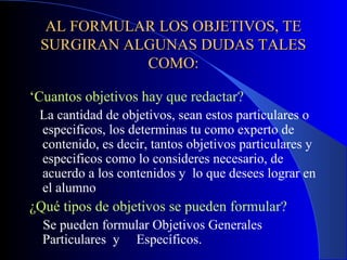 AL FORMULAR LOS OBJETIVOS, TE
 SURGIRAN ALGUNAS DUDAS TALES
            COMO:

‘Cuantos objetivos hay que redactar?
 La cantidad de objetivos, sean estos particulares o
 especificos, los determinas tu como experto de
 contenido, es decir, tantos objetivos particulares y
 especificos como lo consideres necesario, de
 acuerdo a los contenidos y lo que desees lograr en
 el alumno
¿Qué tipos de objetivos se pueden formular?
  Se pueden formular Objetivos Generales
  Particulares y Específicos.
 