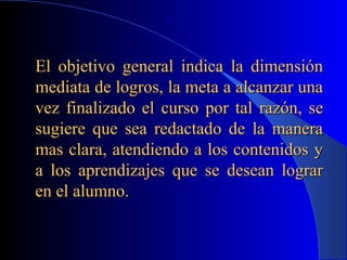 El objetivo general indica la dimensión
mediata de logros, la meta a alcanzar una
vez finalizado el curso por tal razón, se
sugiere que sea redactado de la manera
mas clara, atendiendo a los contenidos y
a los aprendizajes que se desean lograr
en el alumno.
 