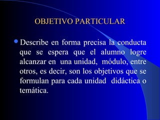 OBJETIVO PARTICULAR

Describe   en forma precisa la conducta
 que se espera que el alumno logre
 alcanzar en una unidad, módulo, entre
 otros, es decir, son los objetivos que se
 formulan para cada unidad didáctica o
 temática.
 