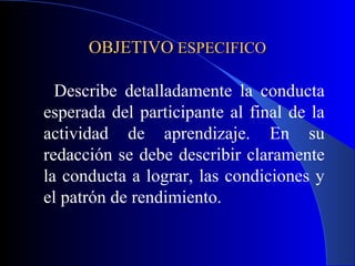 OBJETIVO ESPECIFICO

  Describe detalladamente la conducta
esperada del participante al final de la
actividad de aprendizaje. En su
redacción se debe describir claramente
la conducta a lograr, las condiciones y
el patrón de rendimiento.
 