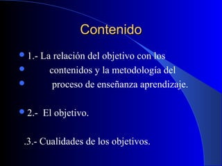 Contenido
 1.-   La relación del objetivo con los
         contenidos y la metodología del
          proceso de enseñanza aprendizaje.

 2.-   El objetivo.

 .3.- Cualidades de los objetivos.
 