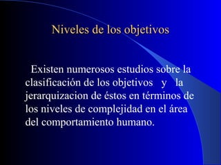 Niveles de los objetivos


  Existen numerosos estudios sobre la
clasificación de los objetivos y la
jerarquizacion de éstos en términos de
los niveles de complejidad en el área
del comportamiento humano.
 