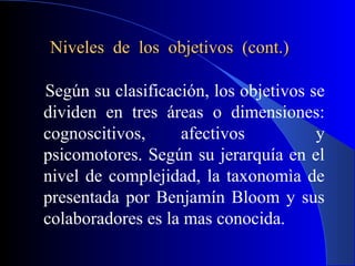 Niveles de los objetivos (cont.)

Según su clasificación, los objetivos se
dividen en tres áreas o dimensiones:
cognoscitivos,     afectivos           y
psicomotores. Según su jerarquía en el
nivel de complejidad, la taxonomìa de
presentada por Benjamín Bloom y sus
colaboradores es la mas conocida.
 
