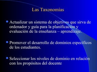 Las Taxonomías

 Actualizarun sistema de objetivos que sirva de
  ordenador y guía para la planificación y
  evaluación de la enseñanza – aprendizaje.

 Promover   el desarrollo de dominios específicos
  de los estudiantes.

 Seleccionar los niveles de dominio en relación
  con los propósitos del docente
 