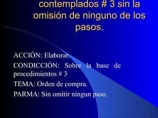 contemplados # 3 sin la
     omisión de ninguno de los
              pasos.

ACCIÓN: Elaborar.
CONDICCIÓN: Sobre la base de
procedimientos # 3
TEMA: Orden de compra.
PARMA: Sin omitir ningun paso.
 