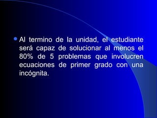  Altermino de la unidad, el estudiante
 será capaz de solucionar al menos el
 80% de 5 problemas que involucren
 ecuaciones de primer grado con una
 incógnita.
 