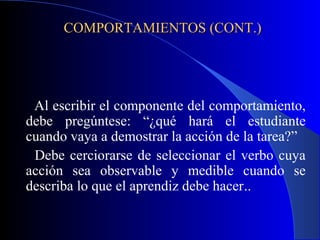 COMPORTAMIENTOS (CONT.)




 Al escribir el componente del comportamiento,
debe pregúntese: “¿qué hará el estudiante
cuando vaya a demostrar la acción de la tarea?”
 Debe cerciorarse de seleccionar el verbo cuya
acción sea observable y medible cuando se
describa lo que el aprendiz debe hacer..
 