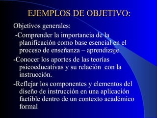 EJEMPLOS DE OBJETIVO:
Objetivos generales:
 -Comprender la importancia de la
  planificación como base esencial en el
  proceso de enseñanza – aprendizaje.
-Conocer los aportes de las teorías
  psicoeducativas y su relación con la
  instrucción.
-Reflejar los componentes y elementos del
  diseño de instrucción en una aplicación
  factible dentro de un contexto académico
  formal
 
