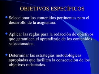 OBJETIVOS ESPECÍFICOS
 Seleccionarlos contenidos pertinentes para el
 desarrollo de la asignatura.

 Aplicarlas reglas para la redacción de objetivos
 que garanticen el aprendizaje de los contenidos
 seleccionados.

 Determinar las estrategias metodológicas
 apropiadas que faciliten la consecución de los
 objetivos redactados.
 