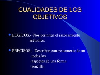 CUALIDADES DE LOS
       OBJETIVOS

 LOGICOS.-Nos permiten el razonamiento
          métodico.

 PRECISOS.-    Describen concretaamente de un
              todos los
              aspectos de una forma
              sencilla.
 