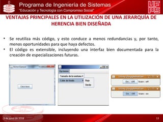 VENTAJAS PRINCIPALES EN LA UTILIZACIÓN DE UNA JERARQUÍA DE
HERENCIA BIEN DISEÑADA
• Se reutiliza más código, y esto conduce a menos redundancias y, por tanto,
menos oportunidades para que haya defectos.
• El código es extensible, incluyendo una interfaz bien documentada para la
creación de especializaciones futuras.
9 de junio de 2018 13
 