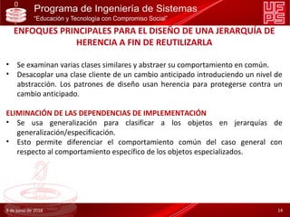 ENFOQUES PRINCIPALES PARA EL DISEÑO DE UNA JERARQUÍA DE
HERENCIA A FIN DE REUTILIZARLA
• Se examinan varias clases similares y abstraer su comportamiento en común.
• Desacoplar una clase cliente de un cambio anticipado introduciendo un nivel de
abstracción. Los patrones de diseño usan herencia para protegerse contra un
cambio anticipado.
ELIMINACIÓN DE LAS DEPENDENCIAS DE IMPLEMENTACIÓN
• Se usa generalización para clasificar a los objetos en jerarquías de
generalización/especificación.
• Esto permite diferenciar el comportamiento común del caso general con
respecto al comportamiento específico de los objetos especializados.
9 de junio de 2018 14
 
