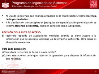 • Al uso de la herencia con el único propósito de la reutilización se llama Herencia
de Implementación.
• A la clasificación de conceptos en jerarquías de especialización-generalización se
le llama Herencia de Interfaz. También conocida como subtipeado.
REVISIÓN DE LA RUTA DE ACCESO
El recorrido repetido de asociaciones múltiples cuando se tiene acceso a la
información que se necesita, ocasiona un desempeño ineficiente. Otra causa es
el modelado excesivo
Para cada operación:
¿Con cuánta frecuencia se llama a la operación?
¿Cuáles asociaciones tiene que recorrer la operación para obtener la información
que necesita?
9 de junio de 2018 15
 