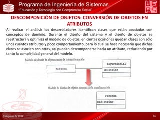 DESCOMPOSICIÓN DE OBJETOS: CONVERSIÓN DE OBJETOS EN
ATRIBUTOS
9 de junio de 2018 16
Al realizar el análisis los desarrolladores identifican clases que están asociadas con
conceptos de dominio. Durante el diseño del sistema y el diseño de objetos se
reestructura y optimiza el modelo de objetos, en ciertas ocasiones quedan clases con sólo
unos cuantos atributos y poco comportamiento, para lo cual se hace necesario que dichas
clases se asocien con otras, así puedan descomponerse hacia un atributo, reduciendo por
tanto la complejidad general del modelo.
 