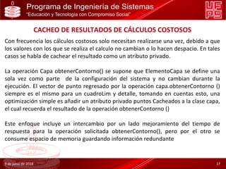 CACHEO DE RESULTADOS DE CÁLCULOS COSTOSOS
Con frecuencia los cálculos costosos solo necesitan realizarse una vez, debido a que
los valores con los que se realiza el calculo no cambian o lo hacen despacio. En tales
casos se habla de cachear el resultado como un atributo privado.
La operación Capa obtenerContorno() se supone que ElementoCapa se define una
sola vez como parte de la configuración del sistema y no cambian durante la
ejecución. El vector de punto regresado por la operación capa.obtenerContorno ()
siempre es el mismo para un cuadroLim y detalle, tomando en cuentas esto, una
optimización simple es añadir un atributo privado puntos Cacheados a la clase capa,
el cual recuerda el resultado de la operación obtenerContorno ()
Este enfoque incluye un intercambio por un lado mejoramiento del tiempo de
respuesta para la operación solicitada obtenerContorno(), pero por el otro se
consume espacio de memoria guardando información redundante
9 de junio de 2018 17
 