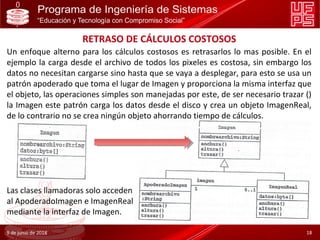 RETRASO DE CÁLCULOS COSTOSOS
Un enfoque alterno para los cálculos costosos es retrasarlos lo mas posible. En el
ejemplo la carga desde el archivo de todos los pixeles es costosa, sin embargo los
datos no necesitan cargarse sino hasta que se vaya a desplegar, para esto se usa un
patrón apoderado que toma el lugar de Imagen y proporciona la misma interfaz que
el objeto, las operaciones simples son manejadas por este, de ser necesario trazar ()
la Imagen este patrón carga los datos desde el disco y crea un objeto ImagenReal,
de lo contrario no se crea ningún objeto ahorrando tiempo de cálculos.
Las clases llamadoras solo acceden
al ApoderadoImagen e ImagenReal
mediante la interfaz de Imagen.
9 de junio de 2018 18
 