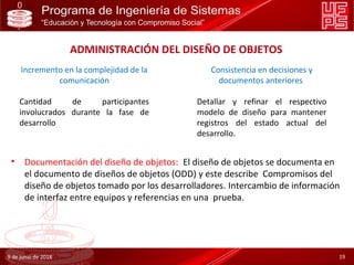 9 de junio de 2018 19
ADMINISTRACIÓN DEL DISEÑO DE OBJETOS
Incremento en la complejidad de la
comunicación
Cantidad de participantes
involucrados durante la fase de
desarrollo
Consistencia en decisiones y
documentos anteriores
Detallar y refinar el respectivo
modelo de diseño para mantener
registros del estado actual del
desarrollo.
• Documentación del diseño de objetos: El diseño de objetos se documenta en
el documento de diseños de objetos (ODD) y este describe Compromisos del
diseño de objetos tomado por los desarrolladores. Intercambio de información
de interfaz entre equipos y referencias en una prueba.
 