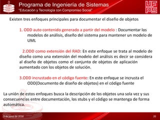 Existen tres enfoques principales para documentar el diseño de objetos
1. ODD auto contenido generado a partir del modelo : Documentar los
modelos de análisis, diseño del sistema para mantener un modelo de
UML
2.ODD como extensión del RAD: En este enfoque se trata al modelo de
diseño como una extensión del modelo del análisis es decir se considera
al diseño de objetos como el conjunto de objetos de aplicación
aumentado con los objetos de solución.
3.ODD incrustado en el código fuente: En este enfoque se incrusta el
ODD(Documento de diseño de objetos) en el código fuente
La unión de estos enfoques busca la descripción de los objetos una sola vez y sus
consecuencias entre documentación, los stubs y el código se mantenga de forma
automática.
9 de junio de 2018 20
 
