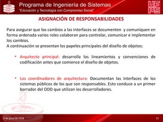 ASIGNACIÓN DE RESPONSABILIDADES
Para asegurar que los cambios a las interfaces se documenten y comuniquen en
forma ordenada varios roles colaboran para controlar, comunicar e implementar
los cambios.
A continuación se presentan los papeles principales del diseño de objetos:
• Arquitecto principal: desarrolla los lineamientos y convenciones de
codificación antes que comience el diseño de objetos.
• Los coordinadores de arquitectura: Documentan las interfaces de los
sistemas públicos de los que son responsables. Esto conduce a un primer
borrador del ODD que utilizan los desarrolladores.
9 de junio de 2018 21
 