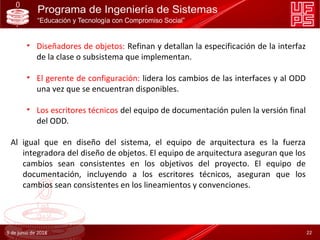 • Diseñadores de objetos: Refinan y detallan la especificación de la interfaz
de la clase o subsistema que implementan.
• El gerente de configuración: lidera los cambios de las interfaces y al ODD
una vez que se encuentran disponibles.
• Los escritores técnicos del equipo de documentación pulen la versión final
del ODD.
Al igual que en diseño del sistema, el equipo de arquitectura es la fuerza
integradora del diseño de objetos. El equipo de arquitectura aseguran que los
cambios sean consistentes en los objetivos del proyecto. El equipo de
documentación, incluyendo a los escritores técnicos, aseguran que los
cambios sean consistentes en los lineamientos y convenciones.
9 de junio de 2018 22
 