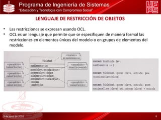 LENGUAJE DE RESTRICCIÓN DE OBJETOS
• Las restricciones se expresan usando OCL.
• OCL es un lenguaje que permite que se especifiquen de manera formal las
restricciones en elementos únicos del modelo o en grupos de elementos del
modelo.
9 de junio de 2018 6
 
