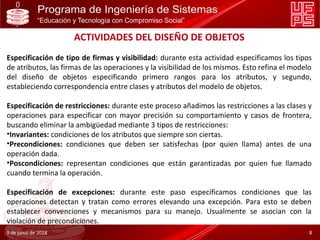 ACTIVIDADES DEL DISEÑO DE OBJETOS
Especificación de tipo de firmas y visibilidad: durante esta actividad especificamos los tipos
de atributos, las firmas de las operaciones y la visibilidad de los mismos. Esto refina el modelo
del diseño de objetos especificando primero rangos para los atributos, y segundo,
estableciendo correspondencia entre clases y atributos del modelo de objetos.
Especificación de restricciones: durante este proceso añadimos las restricciones a las clases y
operaciones para especificar con mayor precisión su comportamiento y casos de frontera,
buscando eliminar la ambigüedad mediante 3 tipos de restricciones:
•Invariantes: condiciones de los atributos que siempre son ciertas.
•Precondiciones: condiciones que deben ser satisfechas (por quien llama) antes de una
operación dada.
•Poscondiciones: representan condiciones que están garantizadas por quien fue llamado
cuando termina la operación.
Especificación de excepciones: durante este paso especificamos condiciones que las
operaciones detectan y tratan como errores elevando una excepción. Para esto se deben
establecer convenciones y mecanismos para su manejo. Usualmente se asocian con la
violación de precondiciones.
9 de junio de 2018 8
 