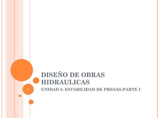 DISEÑO DE OBRAS
    HIDRAULICAS
1   UNIDAD 5: ESTABILIDAD DE PRESAS-PARTE I
 