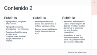Contenido 2
Subtítulo
 Agregue texto, imágenes,
arte y vídeos.
 Agregue transiciones,
animaciones y movimientos.
 Guarde en OneDrive para
acceder a sus
presentaciones desde el
equipo, la tableta o el
teléfono.
Subtítulo
 Abra el panel Ideas de
diseño para transformar al
instante sus diapositivas.
 Cuando tengamos ideas de
diseño, las mostraremos
aquí.
Muestra de texto de pie de página
10
Subtítulo
 Este tema de PowerPoint
usa su propio conjunto de
colores, fuentes y efectos
para crear la apariencia
general de estas
diapositivas.
 PowerPoint le ofrece
muchísimos temas para
darle a su presentación la
personalidad adecuada.
 