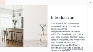 Introducción
Con PowerPoint, puede crear
presentaciones y compartir su
trabajo con otros,
independientemente de dónde
estén. Escriba el texto que quiera
usar para empezar. También puede
agregar imágenes, arte y vídeos en
esta plantilla. Guarde sus
presentaciones en OneDrive y
acceda a ellas desde el equipo, la
tableta o el teléfono.
Muestra de texto de pie de página
3
 