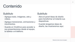 Contenido
Subtítulo
 Agregue texto, imágenes, arte y
vídeos.
 Agregue transiciones, animaciones y
movimientos.
 Guarde en OneDrive para acceder a
sus presentaciones desde el equipo,
la tableta o el teléfono.
Subtítulo
 Abra el panel Ideas de diseño
para transformar al instante sus
diapositivas.
 Cuando tengamos ideas de
diseño, las mostraremos aquí.
Muestra de texto de pie de página
9
 