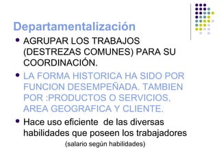 Departamentalización
 AGRUPAR LOS TRABAJOS
(DESTREZAS COMUNES) PARA SU
COORDINACIÓN.
 LA FORMA HISTORICA HA SIDO POR
FUNCION DESEMPEÑADA. TAMBIEN
POR :PRODUCTOS O SERVICIOS,
AREA GEOGRAFICA Y CLIENTE.
 Hace uso eficiente de las diversas
habilidades que poseen los trabajadores
(salario según habilidades)
 