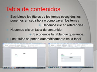 Tabla de contenidos
 Escribimos los títulos de los temas escogidos los
ponemos en cada hoja o como vayan los temas
 Hacemos clic en referencias
 Hacemos clic en tabla de contenido
 Escogemos la tabla que queramos
 Los títulos se ponen automáticamente en la tabal
 
