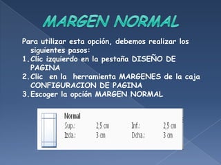 Para utilizar esta opción, debemos realizar los
  siguientes pasos:
1.Clic izquierdo en la pestaña DISEÑO DE
  PAGINA
2.Clic en la herramienta MARGENES de la caja
  CONFIGURACION DE PAGINA
3.Escoger la opción MARGEN NORMAL
 