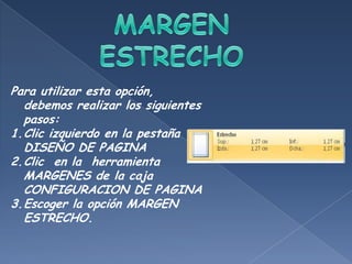 Para utilizar esta opción,
  debemos realizar los siguientes
  pasos:
1.Clic izquierdo en la pestaña
  DISEÑO DE PAGINA
2.Clic en la herramienta
  MARGENES de la caja
  CONFIGURACION DE PAGINA
3.Escoger la opción MARGEN
  ESTRECHO.
 