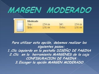 Para utilizar esta opción, debemos realizar los
                   siguientes pasos:
1.Clic izquierdo en la pestaña DISEÑO DE PAGINA
 2.Clic en la herramienta MARGENES de la caja
            CONFIGURACION DE PAGINA
     3.Escoger la opción MARGEN MODERADO
 