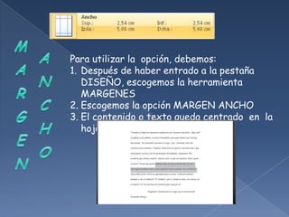 Para utilizar la opción, debemos:
1. Después de haber entrado a la pestaña
   DISEÑO, escogemos la herramienta
   MARGENES
2. Escogemos la opción MARGEN ANCHO
3. El contenido o texto queda centrado en la
   hoja.
 