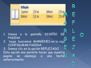 1. Vamos a la pestaña DISEÑO DE
   PAGINA
2. luego buscamos MARGENES en la caja
   CONFIGURAR PAGINA
3. Damos clic en la opción REFLEJADO
Esta opción nos permite hacer que nuestra
pagina   se    asemeje     a  una   hecha
anteriormente
 